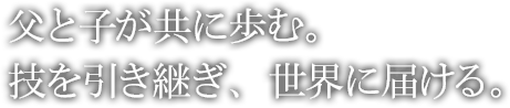 父と子が共に歩む。技を引き継ぎ、世界に届ける。