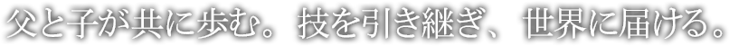 父と子が共に歩む。技を引き継ぎ、世界に届ける。