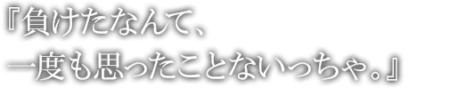 負けたなんて、一度も思ったことないっちゃ。 