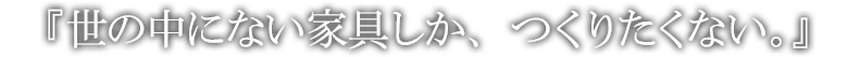 『世の中にない家具しか、つくりたくない。』